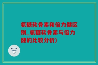 氨糖软骨素和倍力健区别_氨糖软骨素与倍力健的比较分析)