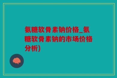 氨糖软骨素钠价格_氨糖软骨素钠的市场价格分析)