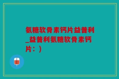 氨糖软骨素钙片益普利_益普利氨糖软骨素钙片：)