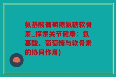 氨基酸葡萄糖氨糖软骨素_探索关节健康：氨基酸、葡萄糖与软骨素的协同作用)