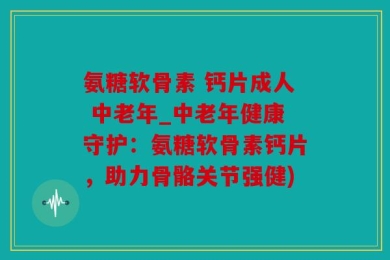 氨糖软骨素 钙片成人 中老年_中老年健康守护：氨糖软骨素钙片，助力骨骼关节强健)