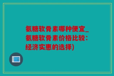 氨糖软骨素哪种便宜_氨糖软骨素价格比较：经济实惠的选择)