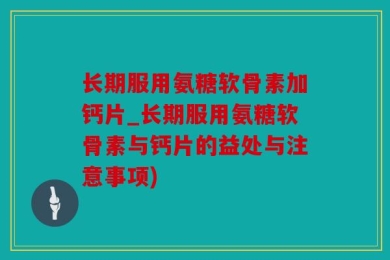 长期服用氨糖软骨素加钙片_长期服用氨糖软骨素与钙片的益处与注意事项)