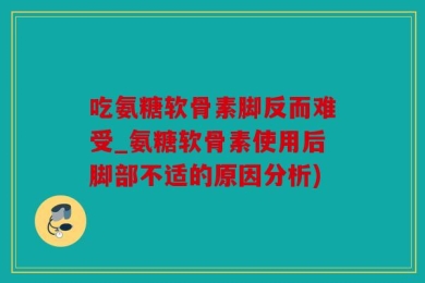 吃氨糖软骨素脚反而难受_氨糖软骨素使用后脚部不适的原因分析)