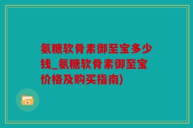 氨糖软骨素御至宝多少钱_氨糖软骨素御至宝价格及购买指南)
