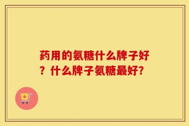 药用的氨糖什么牌子好？什么牌子氨糖最好？