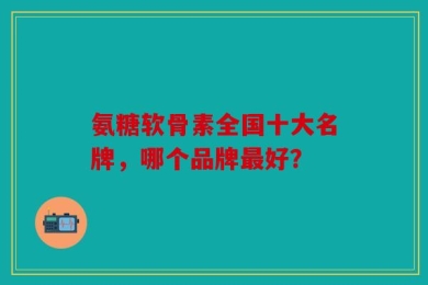 氨糖软骨素全国十大名牌，哪个品牌最好？