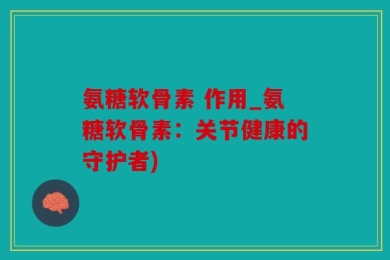 氨糖软骨素 作用_氨糖软骨素：关节健康的守护者)