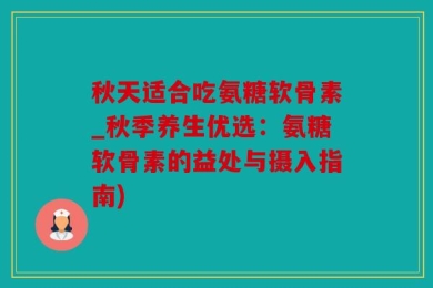 秋天适合吃氨糖软骨素_秋季养生优选：氨糖软骨素的益处与摄入指南)