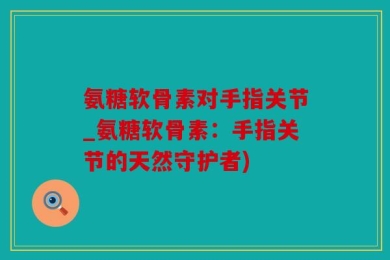 氨糖软骨素对手指关节_氨糖软骨素：手指关节的天然守护者)