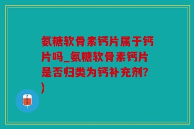 氨糖软骨素钙片属于钙片吗_氨糖软骨素钙片是否归类为钙补充剂？)
