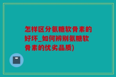 怎样区分氨糖软骨素的好坏_如何辨别氨糖软骨素的优劣品质)