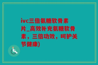 ivc三倍氨糖软骨素片_高效补充氨糖软骨素，三倍功效，呵护关节健康)