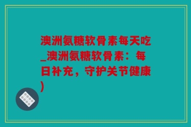 澳洲氨糖软骨素每天吃_澳洲氨糖软骨素：每日补充，守护关节健康)