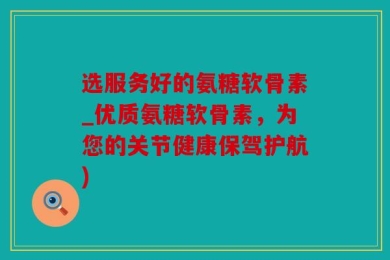 选服务好的氨糖软骨素_优质氨糖软骨素，为您的关节健康保驾护航)