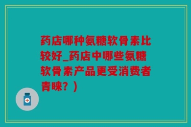 药店哪种氨糖软骨素比较好_药店中哪些氨糖软骨素产品更受消费者青睐？)