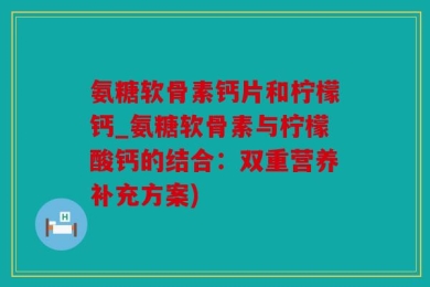 氨糖软骨素钙片和柠檬钙_氨糖软骨素与柠檬酸钙的结合：双重营养补充方案)