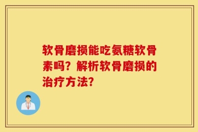 软骨磨损能吃氨糖软骨素吗？解析软骨磨损的治疗方法？