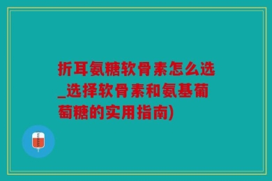折耳氨糖软骨素怎么选_选择软骨素和氨基葡萄糖的实用指南)