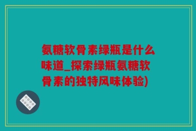 氨糖软骨素绿瓶是什么味道_探索绿瓶氨糖软骨素的独特风味体验)