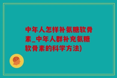 中年人怎样补氨糖软骨素_中年人群补充氨糖软骨素的科学方法)