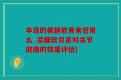 辛选的氨糖软骨素管用么_氨糖软骨素对关节健康的效果评估)