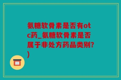 氨糖软骨素是否有otc药_氨糖软骨素是否属于非处方药品类别？)