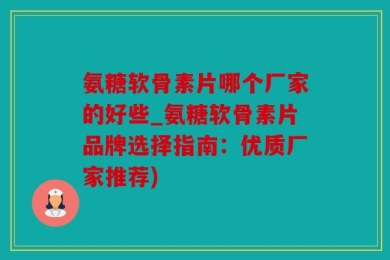 氨糖软骨素片哪个厂家的好些_氨糖软骨素片品牌选择指南：优质厂家推荐)