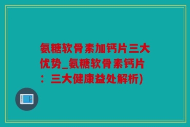 氨糖软骨素加钙片三大优势_氨糖软骨素钙片：三大健康益处解析)