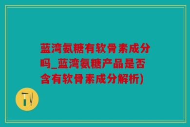 蓝湾氨糖有软骨素成分吗_蓝湾氨糖产品是否含有软骨素成分解析)