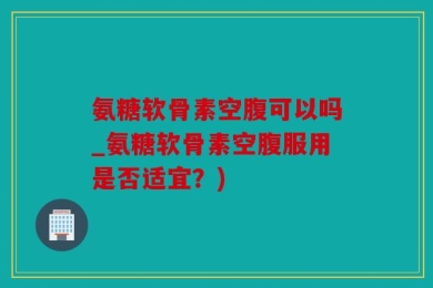 氨糖软骨素空腹可以吗_氨糖软骨素空腹服用是否适宜？)