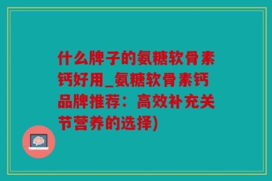 什么牌子的氨糖软骨素钙好用_氨糖软骨素钙品牌推荐：高效补充关节营养的选择)
