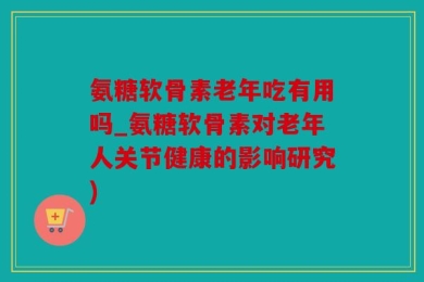 氨糖软骨素老年吃有用吗_氨糖软骨素对老年人关节健康的影响研究)
