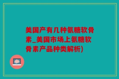 美国产有几种氨糖软骨素_美国市场上氨糖软骨素产品种类解析)