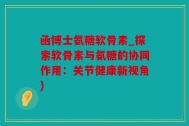 函博士氨糖软骨素_探索软骨素与氨糖的协同作用：关节健康新视角)