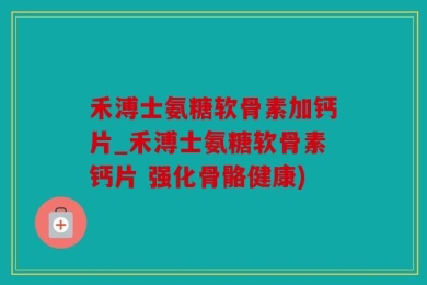 禾溥士氨糖软骨素加钙片_禾溥士氨糖软骨素钙片 强化骨骼健康)