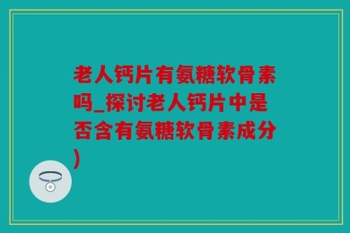 老人钙片有氨糖软骨素吗_探讨老人钙片中是否含有氨糖软骨素成分)