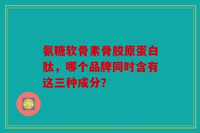 氨糖软骨素骨胶原蛋白肽，哪个品牌同时含有这三种成分？