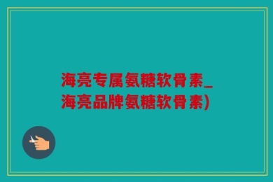 海亮专属氨糖软骨素_海亮品牌氨糖软骨素)