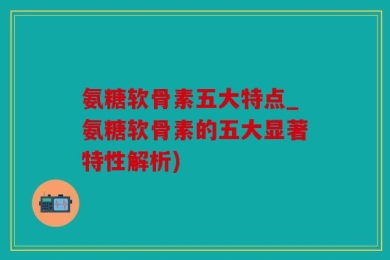 氨糖软骨素五大特点_氨糖软骨素的五大显著特性解析)