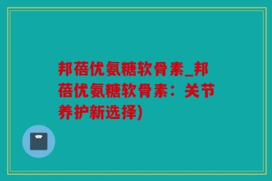 邦蓓优氨糖软骨素_邦蓓优氨糖软骨素：关节养护新选择)