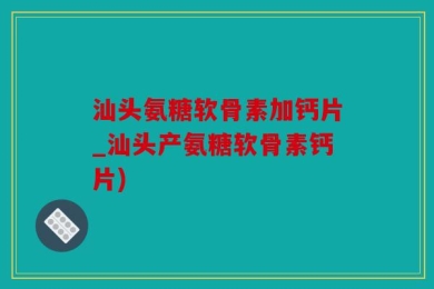 汕头氨糖软骨素加钙片_汕头产氨糖软骨素钙片)
