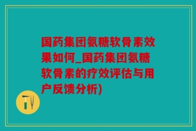国药集团氨糖软骨素效果如何_国药集团氨糖软骨素的疗效评估与用户反馈分析)