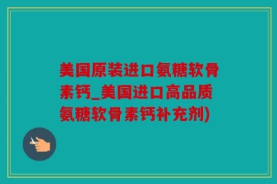 美国原装进口氨糖软骨素钙_美国进口高品质氨糖软骨素钙补充剂)