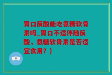 胃口反酸能吃氨糖软骨素吗_胃口不适伴随反酸，氨糖软骨素是否适宜食用？)