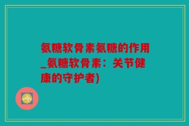 氨糖软骨素氨糖的作用_氨糖软骨素：关节健康的守护者)