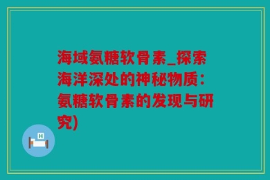 海域氨糖软骨素_探索海洋深处的神秘物质：氨糖软骨素的发现与研究)