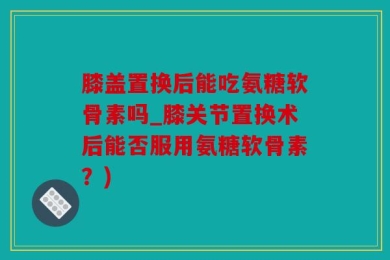 膝盖置换后能吃氨糖软骨素吗_膝关节置换术后能否服用氨糖软骨素？)