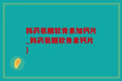 韩药氨糖软骨素加钙片_韩药氨糖软骨素钙片)