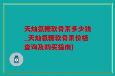 天灿氨糖软骨素多少钱_天灿氨糖软骨素价格查询及购买指南)